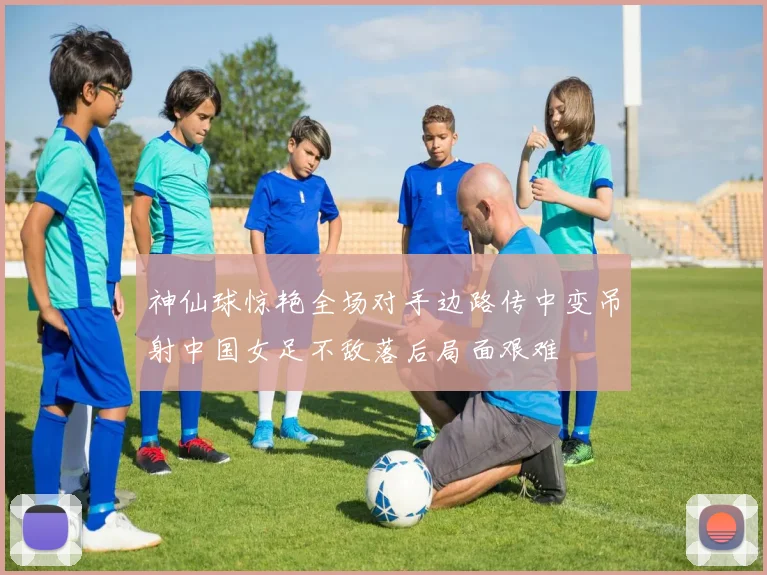 神仙球惊艳全场对手边路传中变吊射中国女足不敌落后局面艰难