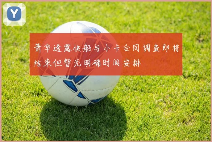 萧华透露快船与小卡合同调查即将结束但暂无明确时间安排
