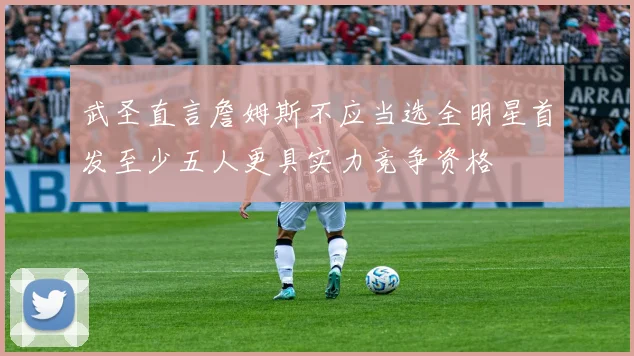 武圣直言詹姆斯不应当选全明星首发至少五人更具实力竞争资格