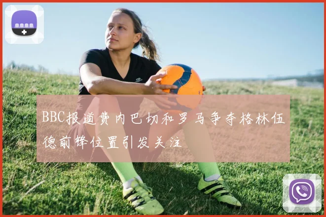 BBC报道费内巴切和罗马争夺格林伍德前锋位置引发关注