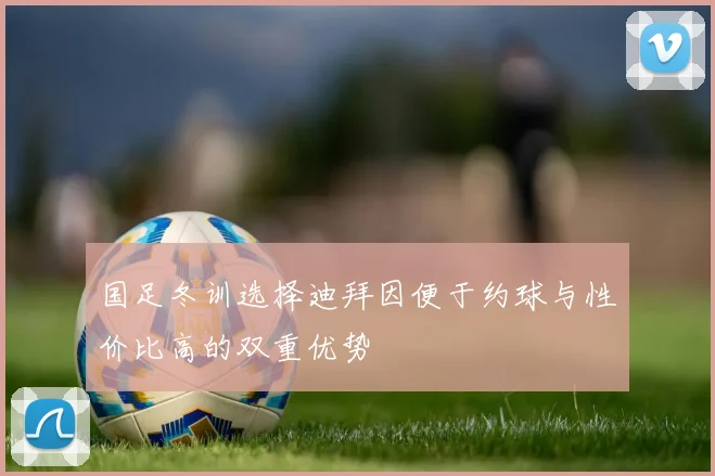 国足冬训选择迪拜因便于约球与性价比高的双重优势