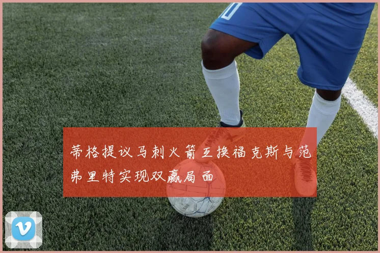 蒂格提议马刺火箭互换福克斯与范弗里特实现双赢局面