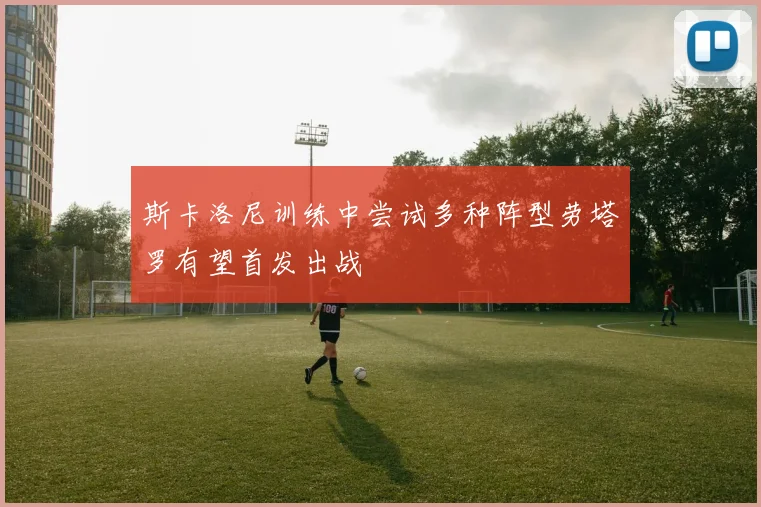 斯卡洛尼训练中尝试多种阵型劳塔罗有望首发出战