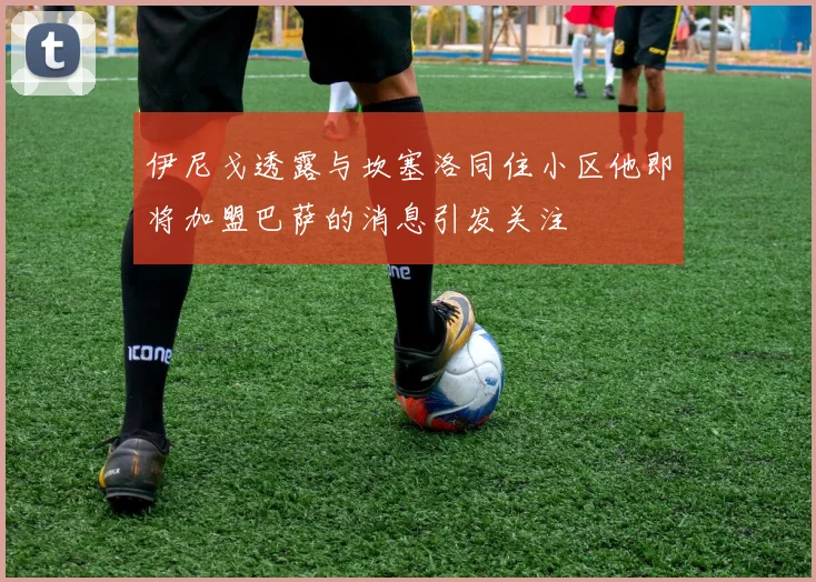 伊尼戈透露与坎塞洛同住小区他即将加盟巴萨的消息引发关注