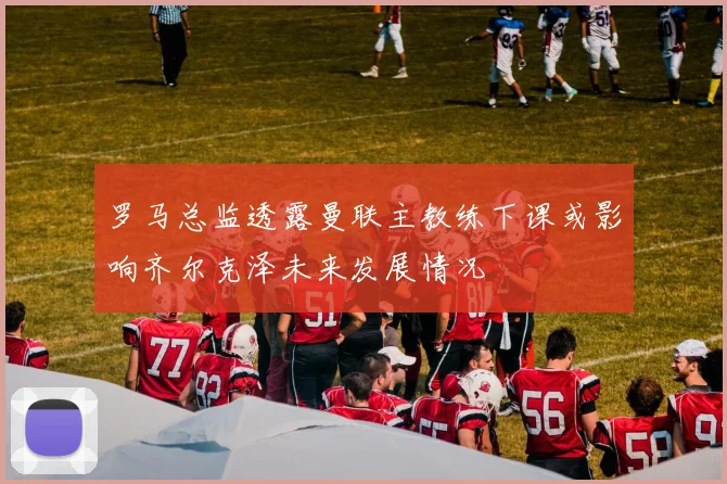 罗马总监透露曼联主教练下课或影响齐尔克泽未来发展情况