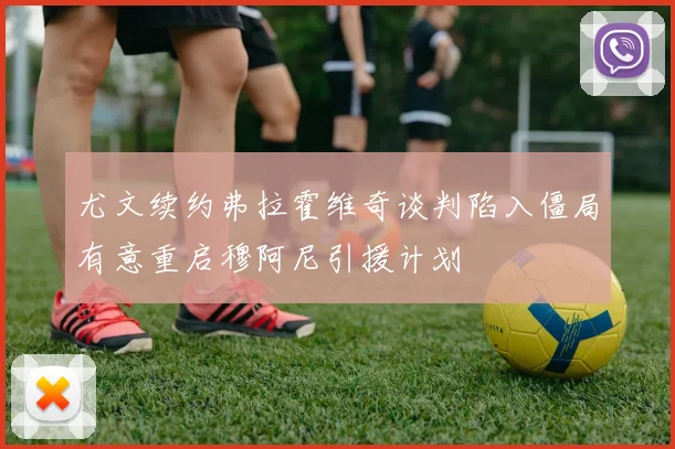 尤文续约弗拉霍维奇谈判陷入僵局有意重启穆阿尼引援计划