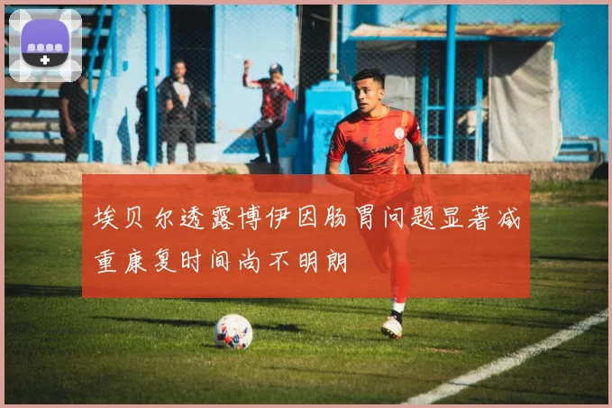 埃贝尔透露博伊因肠胃问题显著减重康复时间尚不明朗