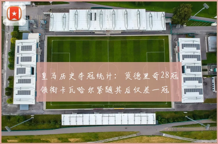 皇马历史夺冠统计：莫德里奇28冠领衔卡瓦哈尔紧随其后仅差一冠