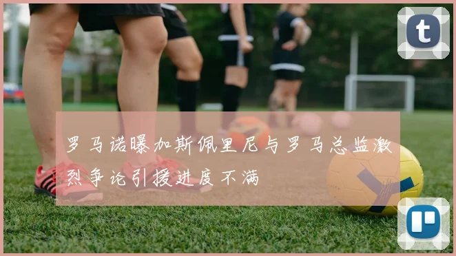 罗马诺曝加斯佩里尼与罗马总监激烈争论引援进度不满