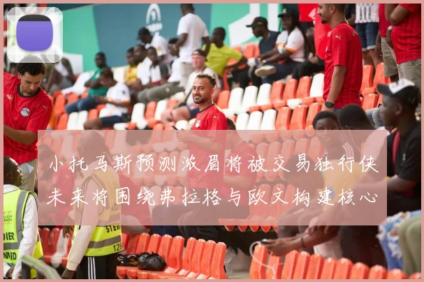 小托马斯预测浓眉将被交易独行侠未来将围绕弗拉格与欧文构建核心阵容