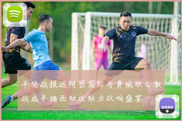 半场战报迈阿密国际与费城联合激战成平梅西助攻助力双响盛宴