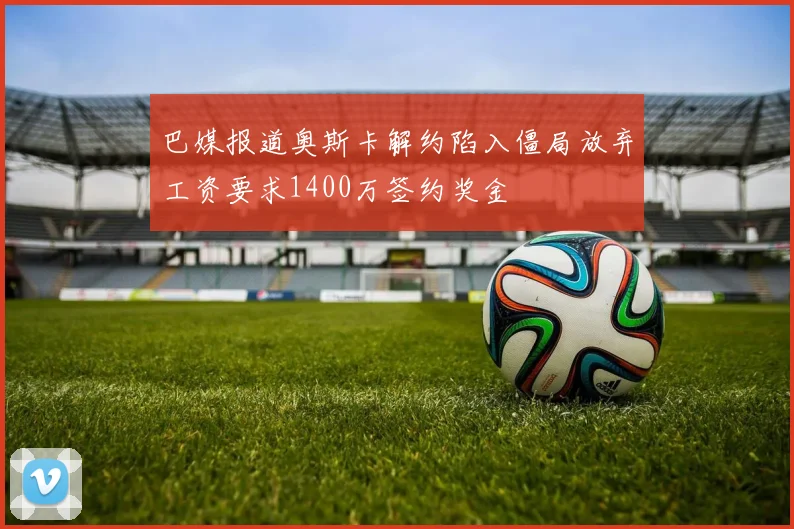 巴媒报道奥斯卡解约陷入僵局放弃工资要求1400万签约奖金