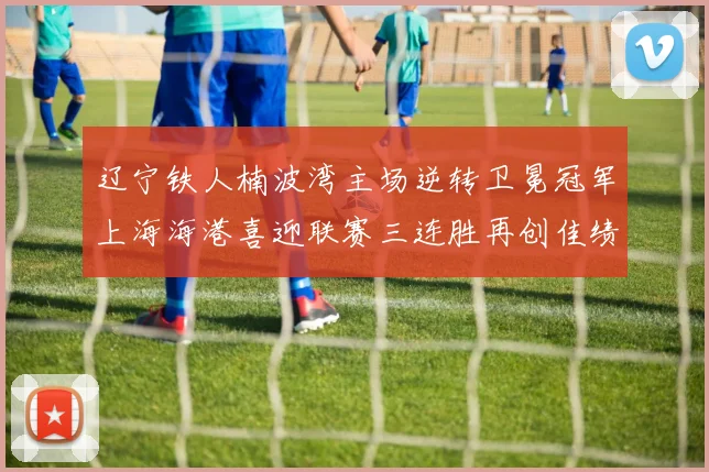 辽宁铁人楠波湾主场逆转卫冕冠军上海海港喜迎联赛三连胜再创佳绩