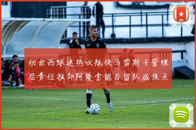 切尔西球迷热议叛徒马雷斯卡管理层责任推卸阿隆索能否留队成焦点