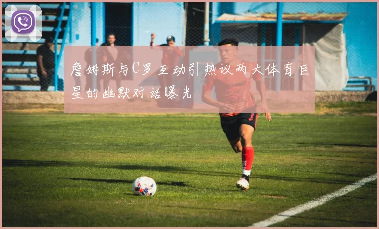詹姆斯与C罗互动引热议两大体育巨星的幽默对话曝光