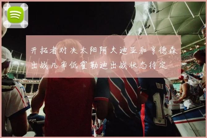 开拓者对决太阳阿夫迪亚和亨德森出战几率低霍勒迪出战状态待定