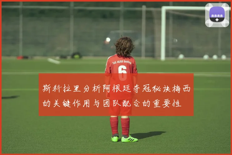 斯科拉里分析阿根廷夺冠秘诀梅西的关键作用与团队配合的重要性