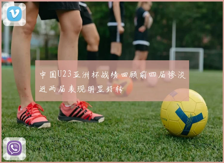 中国U23亚洲杯战绩回顾前四届惨淡近两届表现明显好转