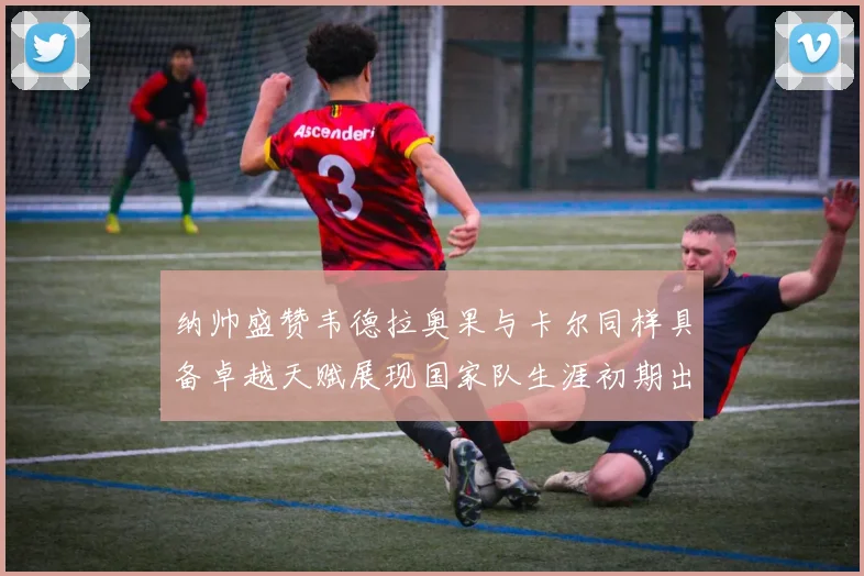 纳帅盛赞韦德拉奥果与卡尔同样具备卓越天赋展现国家队生涯初期出色表现