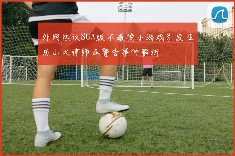 外网热议SGA版不道德小游戏引发亚历山大律师函警告事件解析