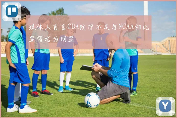 媒体人直言CBA防守不足与NCAA相比显得尤为明显