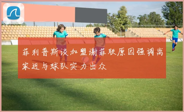 菲利普斯谈加盟谢菲联原因强调离家近与球队实力出众